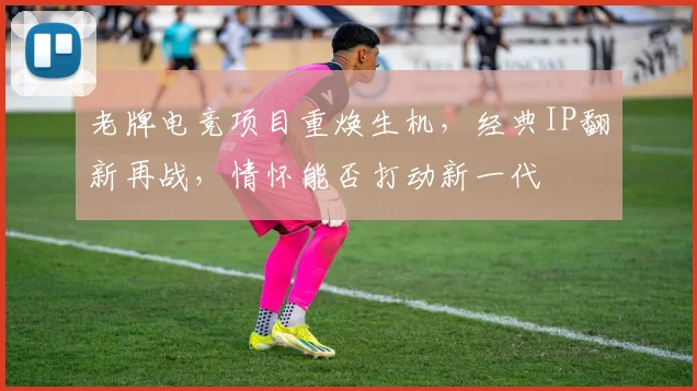 老牌电竞项目重焕生机,经典IP翻新再战,情怀能否打动新一代