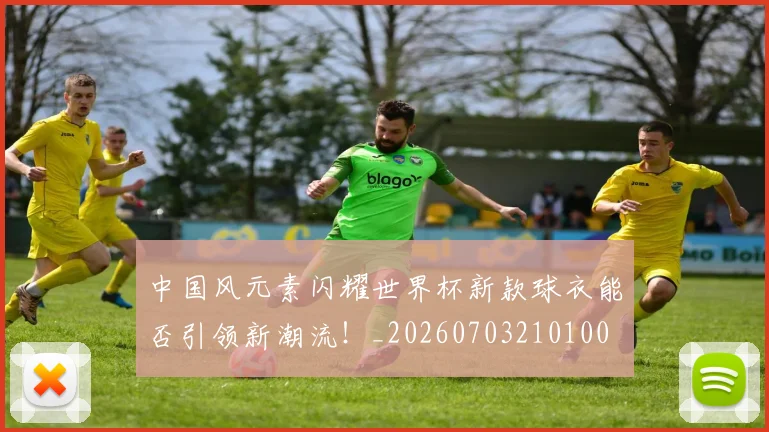 中国风元素闪耀世界杯新款球衣能否引领新潮流!_20260703210100