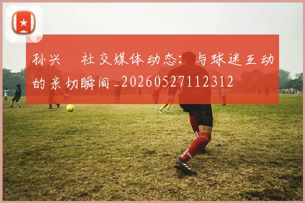 孙兴慜社交媒体动态:与球迷互动的亲切瞬间_20260527112312