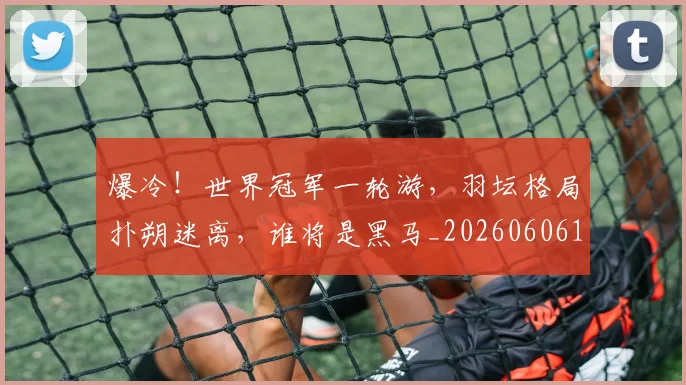 爆冷！世界冠军一轮游，羽坛格局扑朔迷离，谁将是黑马_20260606150031