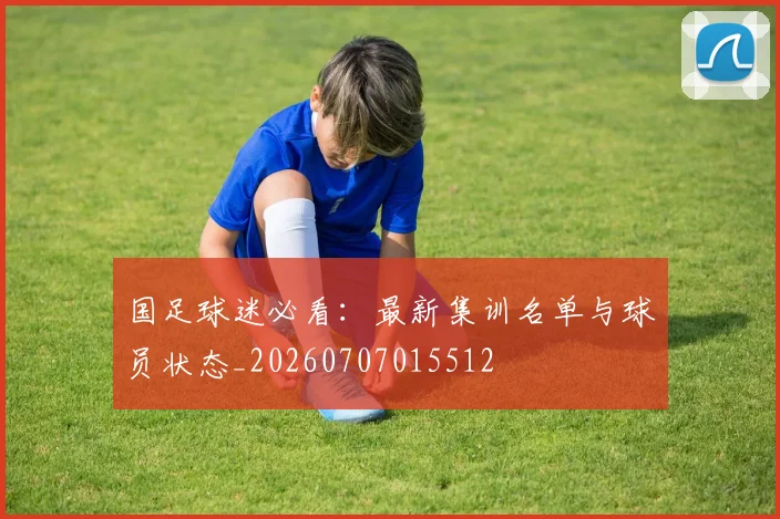 国足球迷必看:最新集训名单与球员状态_20260707015512
