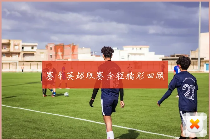 赛季英超联赛全程精彩回顾