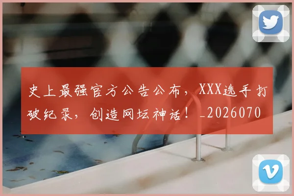 史上最强官方公告公布,XXX选手打破纪录,创造网坛神话!_20260704175133