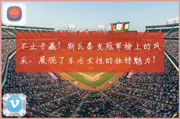 不止于赢!斯瓦泰克冠军榜上的风采,展现了东方女性的独特魅力!