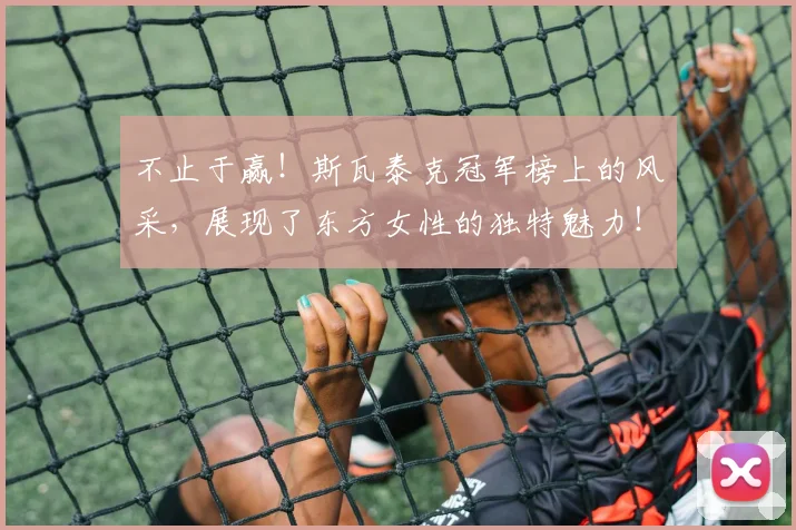 不止于赢!斯瓦泰克冠军榜上的风采,展现了东方女性的独特魅力!