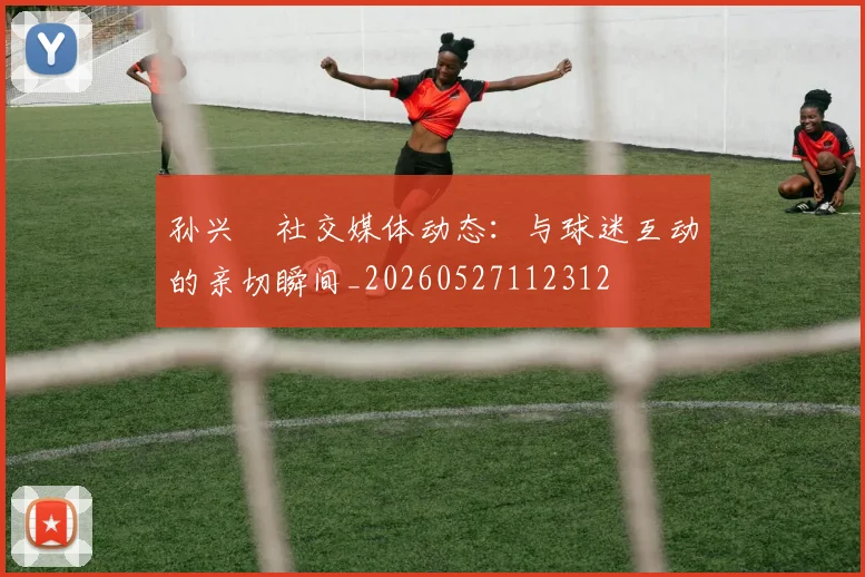 孙兴慜社交媒体动态:与球迷互动的亲切瞬间_20260527112312