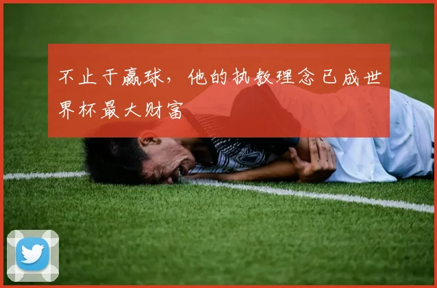 不止于赢球,他的执教理念已成世界杯最大财富