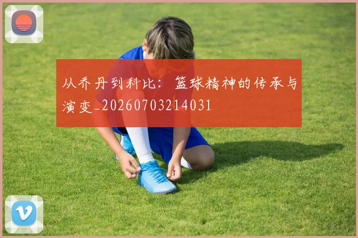 从乔丹到科比：篮球精神的传承与演变_20260703214031