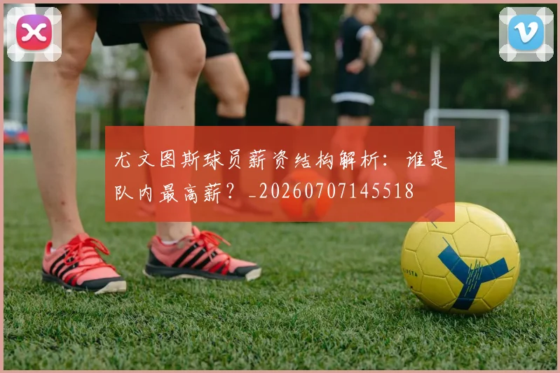 尤文图斯球员薪资结构解析：谁是队内最高薪？_20260707145518