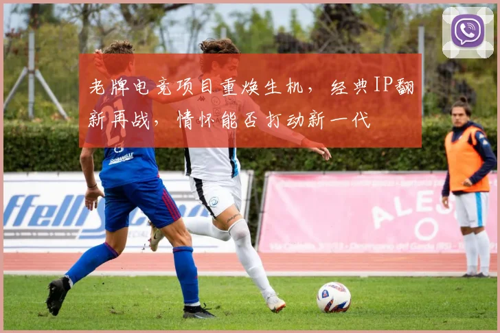 老牌电竞项目重焕生机,经典IP翻新再战,情怀能否打动新一代