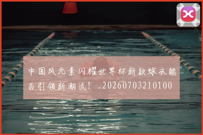 中国风元素闪耀世界杯新款球衣能否引领新潮流!_20260703210100