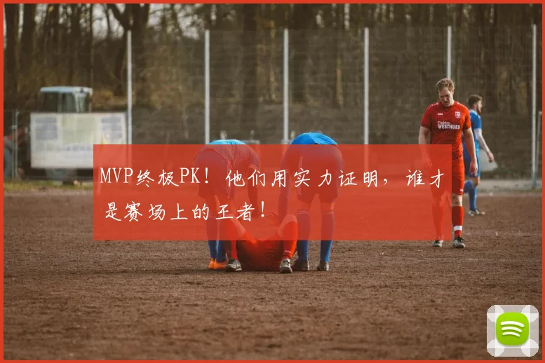 MVP终极PK!他们用实力证明,谁才是赛场上的王者!