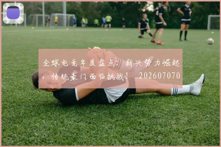 全球电竞年度盘点：新兴势力崛起，传统豪门面临挑战！_20260707012126