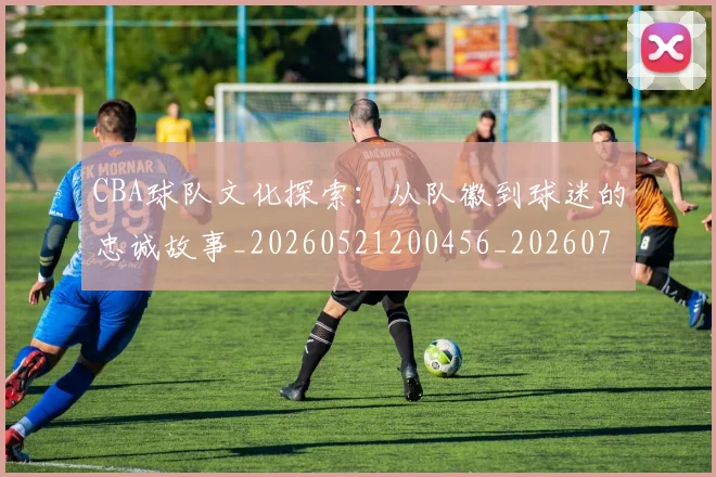 CBA球队文化探索:从队徽到球迷的忠诚故事_20260521200456_20260702163711